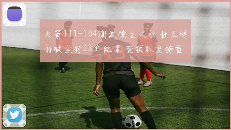 火箭111-104谢泼德立大功 杜兰特打破尘封22年纪录 登顶队史榜首