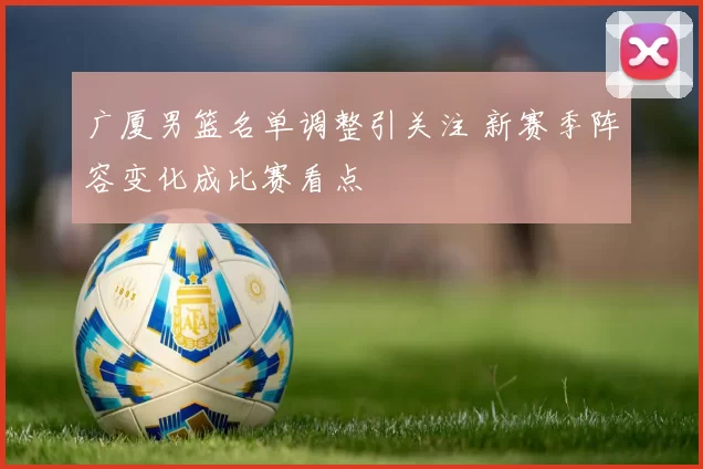 广厦男篮名单调整引关注 新赛季阵容变化成比赛看点