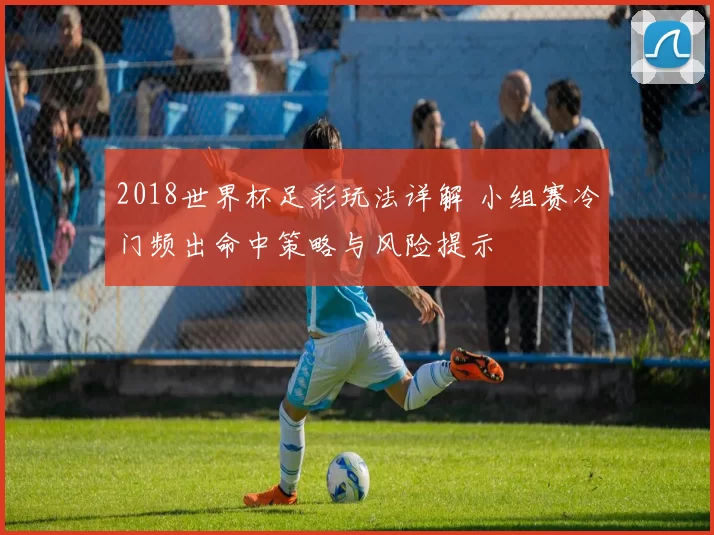 2018世界杯足彩玩法详解 小组赛冷门频出命中策略与风险提示