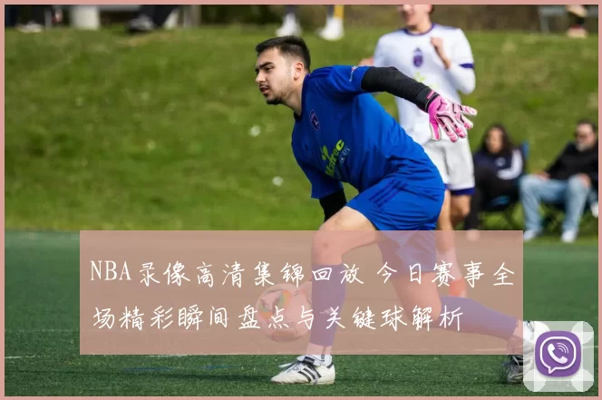 NBA录像高清集锦回放 今日赛事全场精彩瞬间盘点与关键球解析