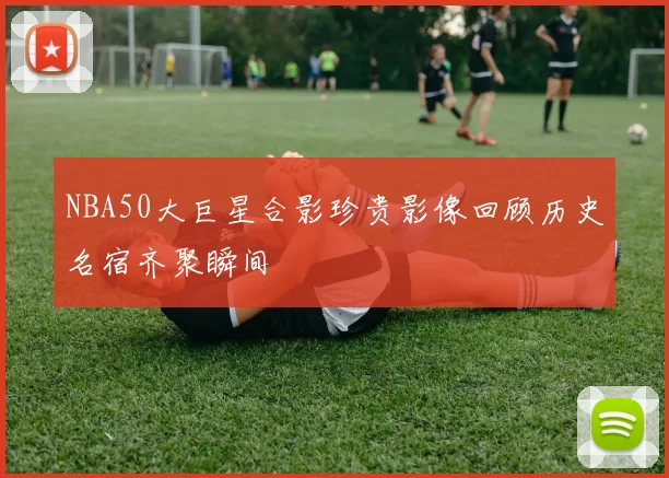 NBA50大巨星合影珍贵影像回顾历史名宿齐聚瞬间