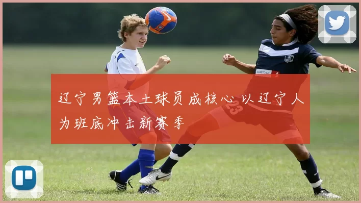 辽宁男篮本土球员成核心 以辽宁人为班底冲击新赛季