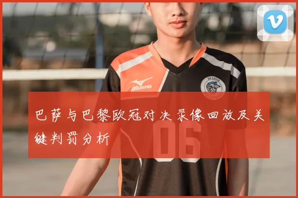 巴萨与巴黎欧冠对决录像回放及关键判罚分析