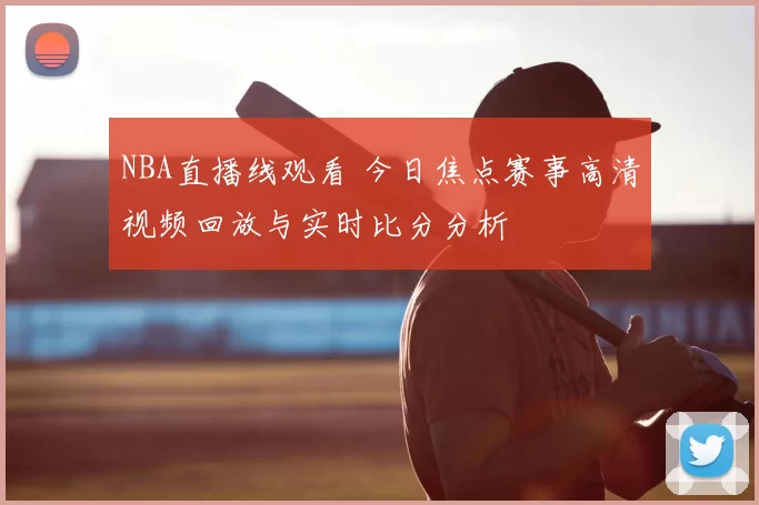 NBA直播线观看 今日焦点赛事高清视频回放与实时比分分析