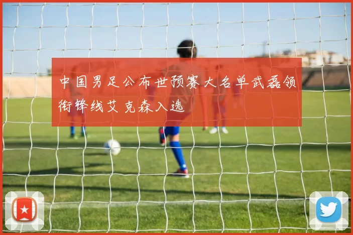 中国男足公布世预赛大名单武磊领衔锋线艾克森入选