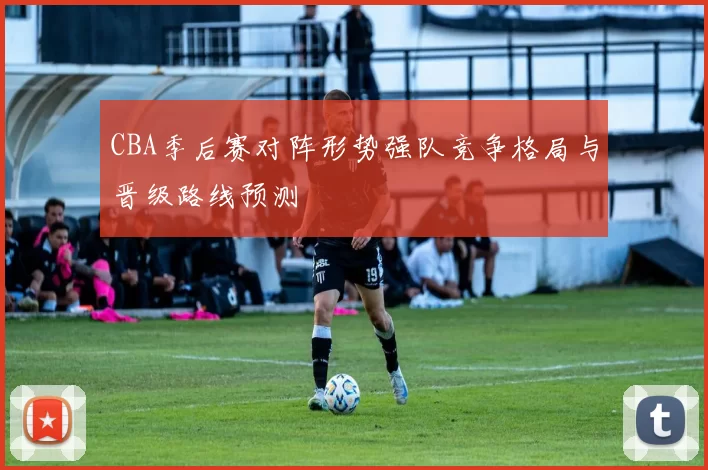 CBA季后赛对阵形势强队竞争格局与晋级路线预测