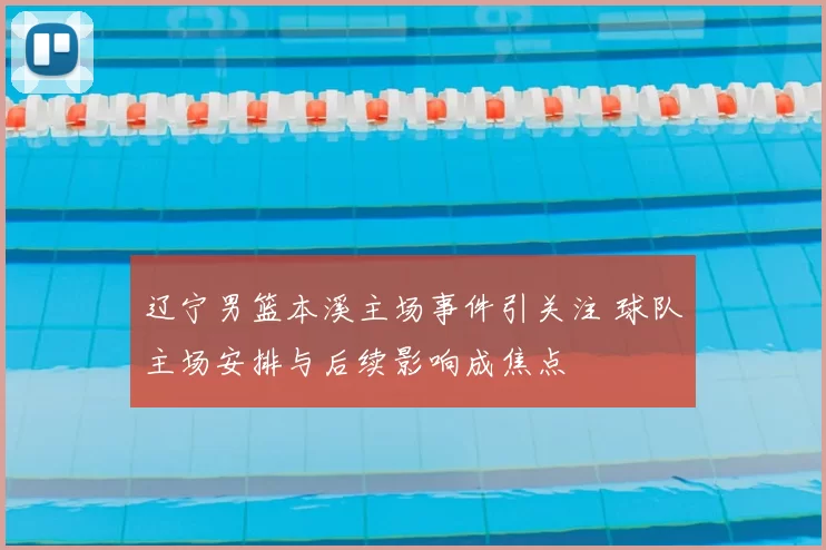 辽宁男篮本溪主场事件引关注 球队主场安排与后续影响成焦点