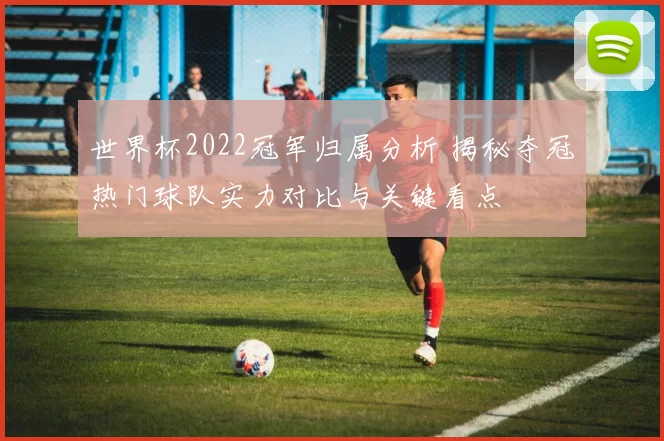 世界杯2022冠军归属分析 揭秘夺冠热门球队实力对比与关键看点