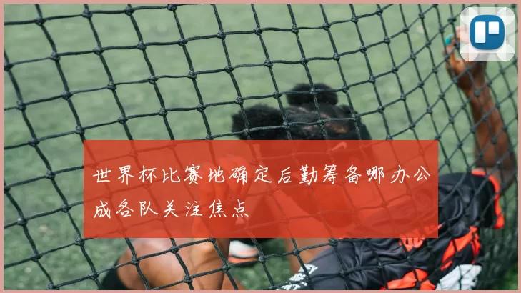 世界杯比赛地确定后勤筹备哪办公成各队关注焦点