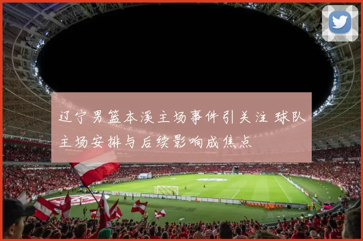 辽宁男篮本溪主场事件引关注 球队主场安排与后续影响成焦点