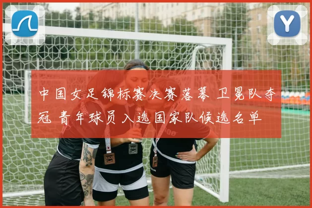 中国女足锦标赛决赛落幕 卫冕队夺冠 青年球员入选国家队候选名单