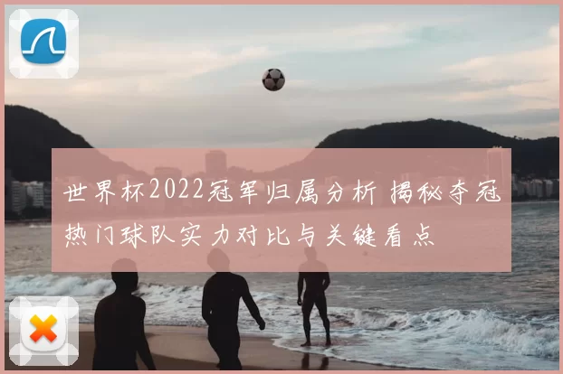 世界杯2022冠军归属分析 揭秘夺冠热门球队实力对比与关键看点