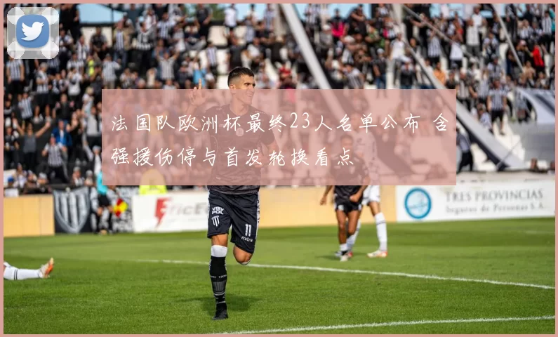 法国队欧洲杯最终23人名单公布 含强援伤停与首发轮换看点