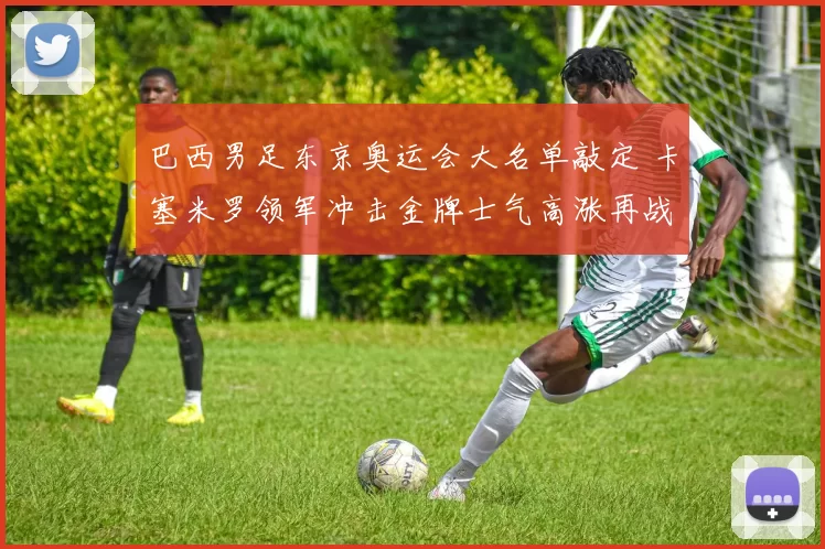 巴西男足东京奥运会大名单敲定 卡塞米罗领军冲击金牌士气高涨再战