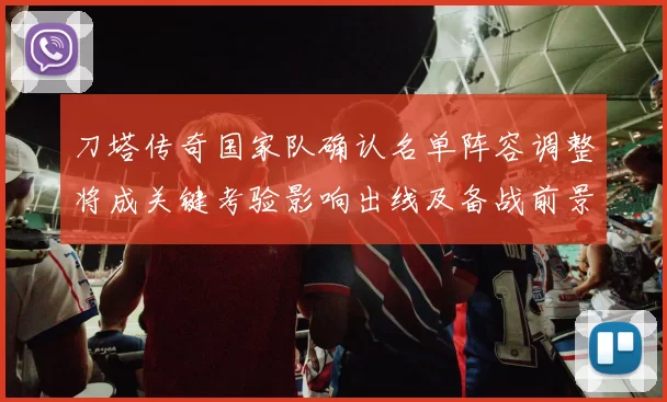 刀塔传奇国家队确认名单阵容调整将成关键考验影响出线及备战前景