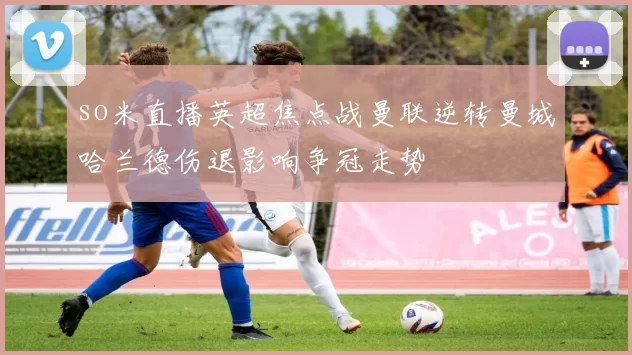 so米直播英超焦点战曼联逆转曼城哈兰德伤退影响争冠走势