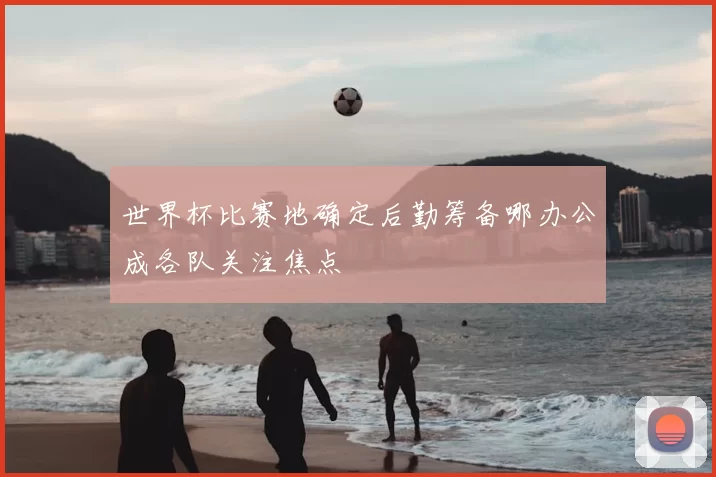 世界杯比赛地确定后勤筹备哪办公成各队关注焦点