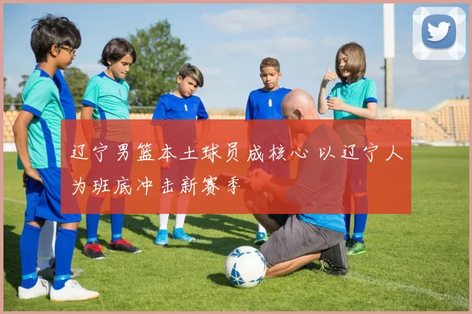 辽宁男篮本土球员成核心 以辽宁人为班底冲击新赛季