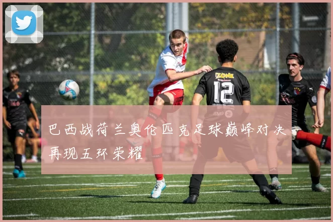 巴西战荷兰奥伦匹克足球巅峰对决再现五环荣耀