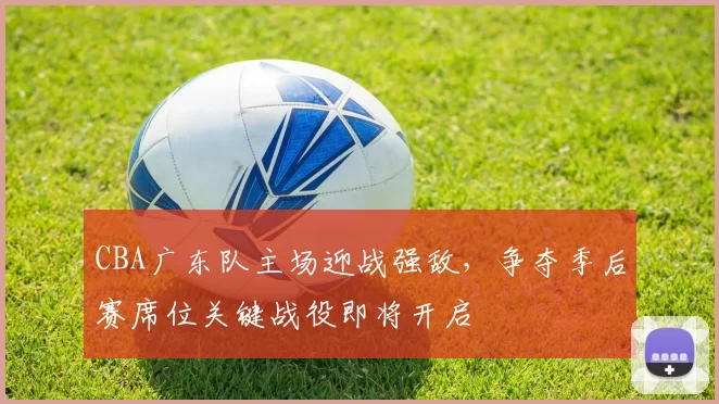 CBA广东队主场迎战强敌,争夺季后赛席位关键战役即将开启