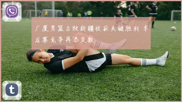 广厦男篮击败新疆收获关键胜利 季后赛竞争再添变数