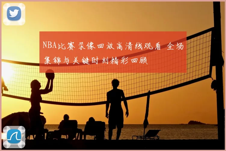 NBA比赛录像回放高清线观看 全场集锦与关键时刻精彩回顾