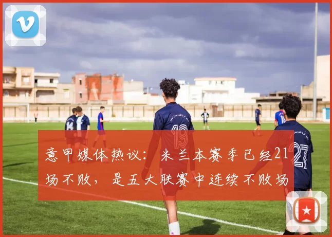 意甲媒体热议:米兰本赛季已经21场不败,是五大联赛中连续不败场次最长的球队_上半场_积分榜_对手