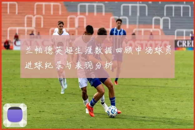 兰帕德英超生涯数据回顾中场球员进球纪录与表现分析