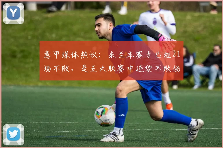 意甲媒体热议:米兰本赛季已经21场不败,是五大联赛中连续不败场次最长的球队_上半场_积分榜_对手