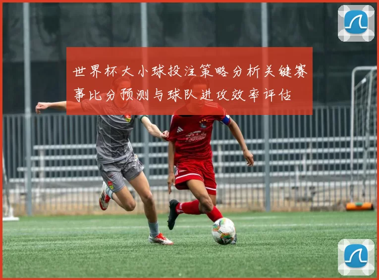 世界杯大小球投注策略分析关键赛事比分预测与球队进攻效率评估