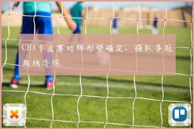 CBA季后赛对阵形势确定，强队争冠路线浮现