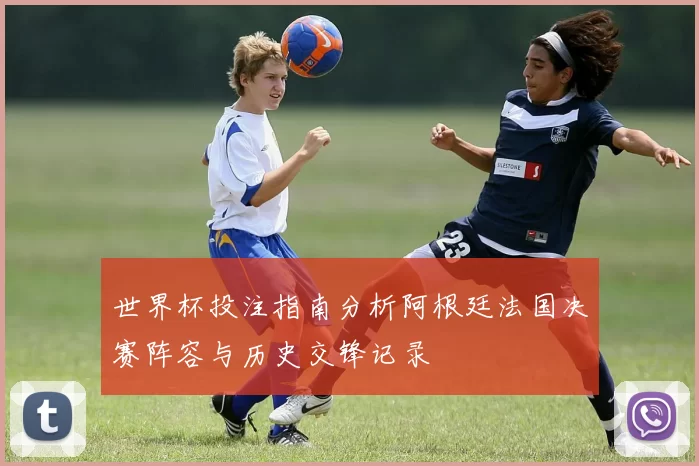 世界杯投注指南分析阿根廷法国决赛阵容与历史交锋记录