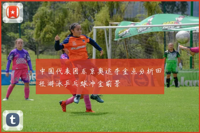 中国代表团东京奥运夺金点分析田径游泳乒乓球冲金前景