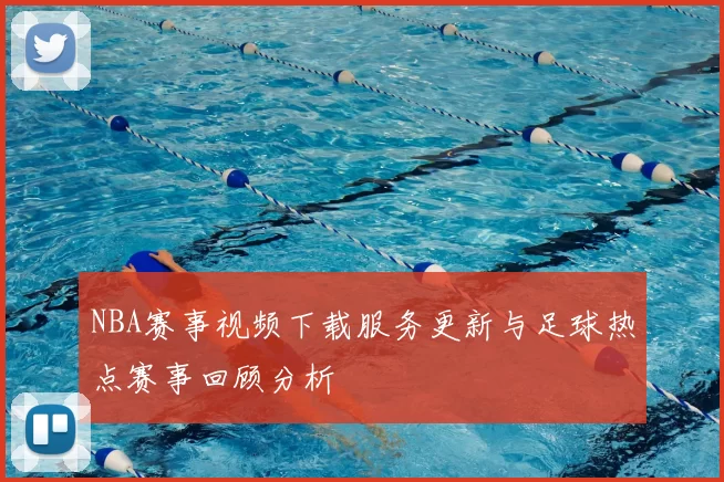 NBA赛事视频下载服务更新与足球热点赛事回顾分析