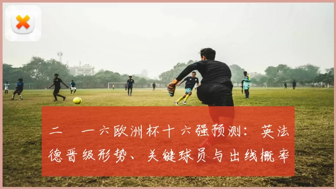 二〇一六欧洲杯十六强预测:英法德晋级形势、关键球员与出线概率解读