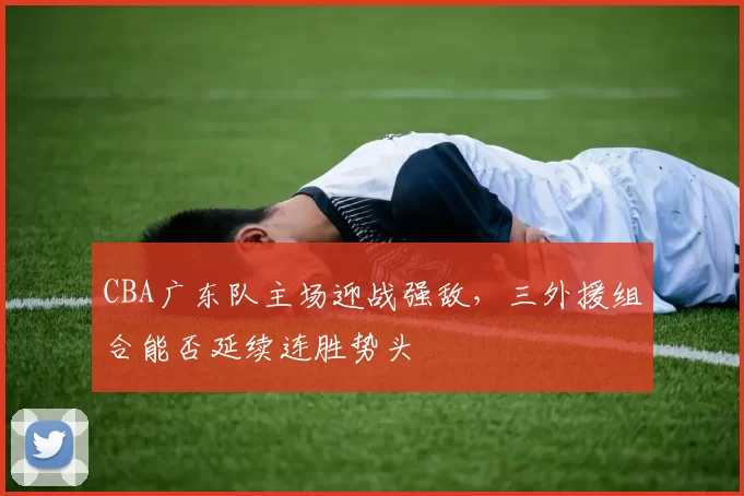 CBA广东队主场迎战强敌,三外援组合能否延续连胜势头