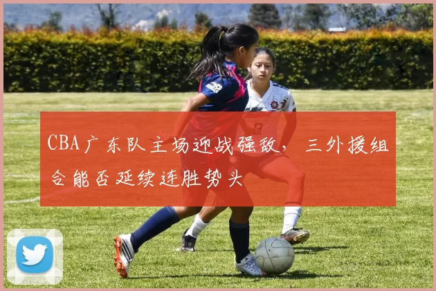 CBA广东队主场迎战强敌,三外援组合能否延续连胜势头