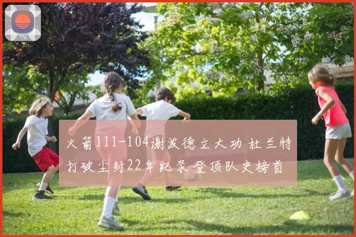 火箭111-104谢泼德立大功 杜兰特打破尘封22年纪录 登顶队史榜首