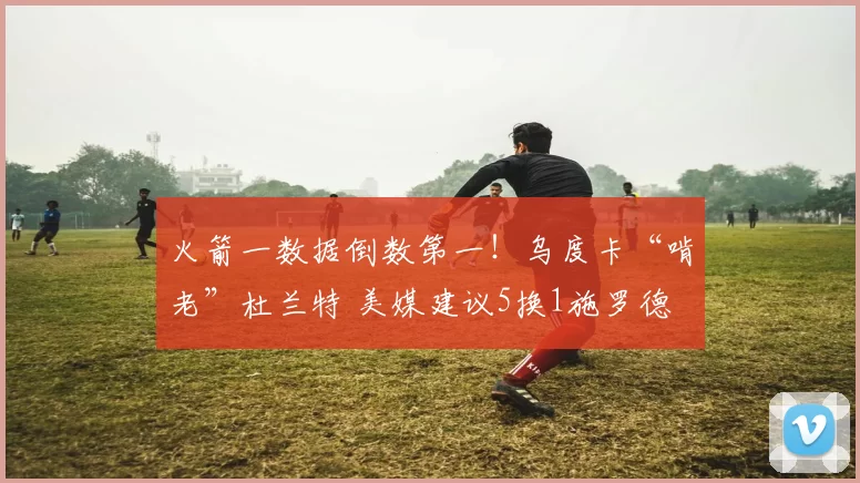 火箭一数据倒数第一！乌度卡“啃老”杜兰特 美媒建议5换1施罗德