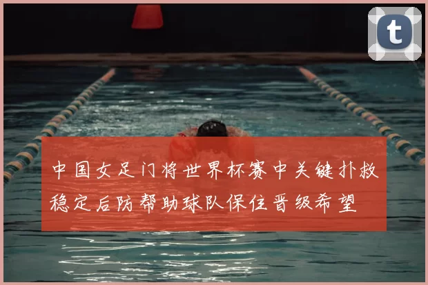 中国女足门将世界杯赛中关键扑救稳定后防帮助球队保住晋级希望