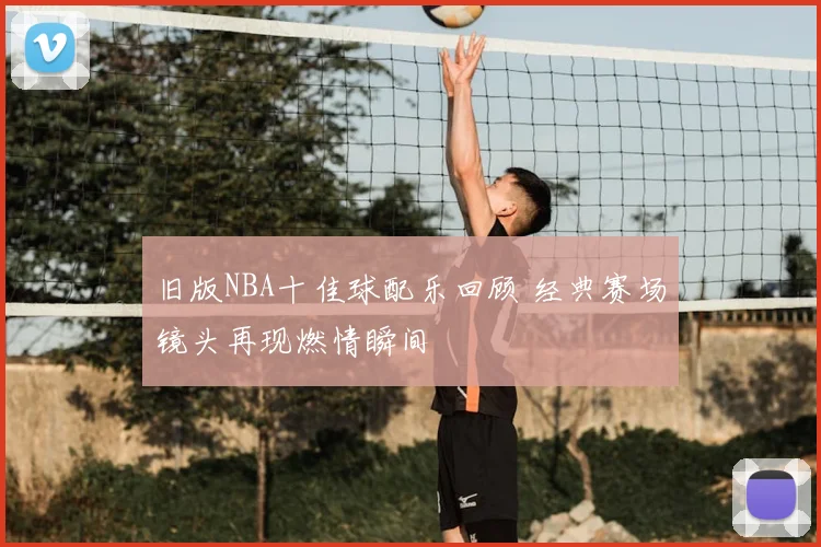 旧版NBA十佳球配乐回顾 经典赛场镜头再现燃情瞬间