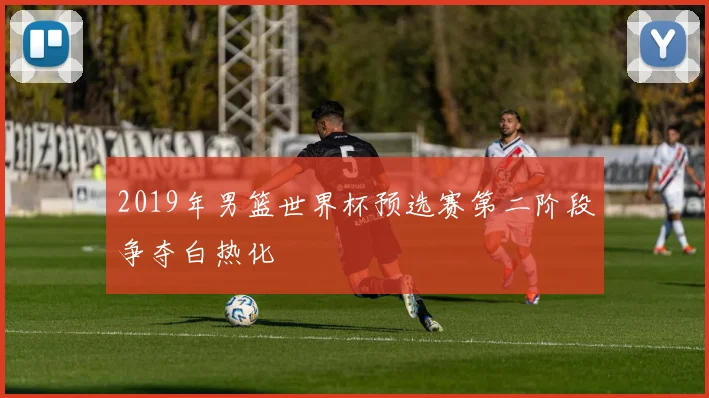 2019年男篮世界杯预选赛第二阶段争夺白热化