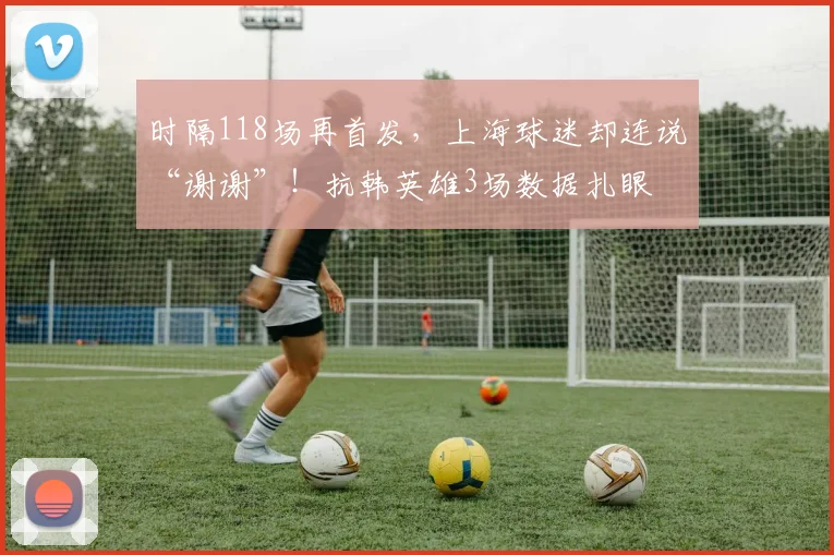 时隔118场再首发，上海球迷却连说“谢谢”！抗韩英雄3场数据扎眼