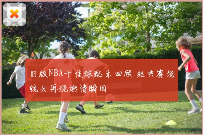 旧版NBA十佳球配乐回顾 经典赛场镜头再现燃情瞬间