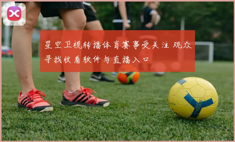 星空卫视转播体育赛事受关注 观众寻找收看软件与直播入口